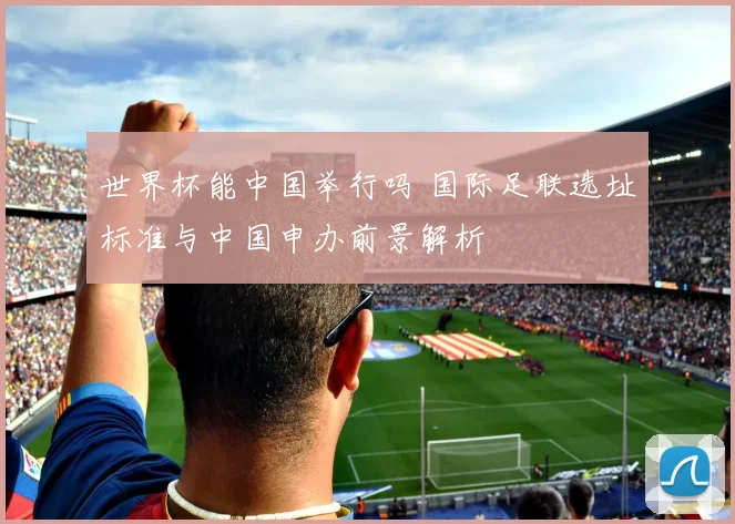 世界杯能中国举行吗 国际足联选址标准与中国申办前景解析