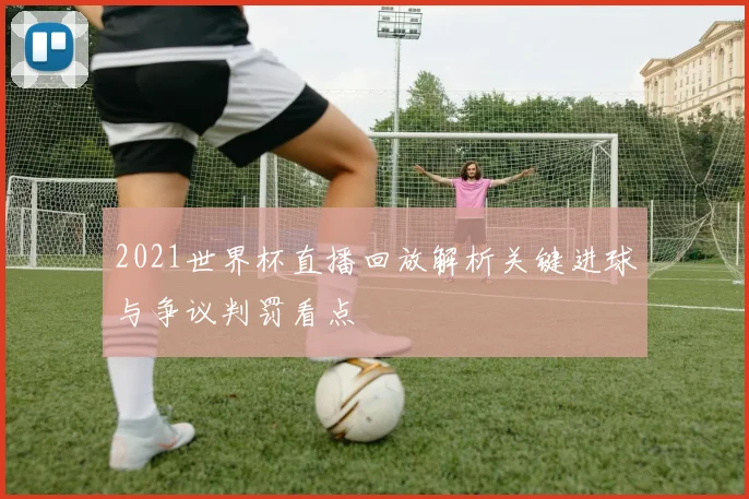 2021世界杯直播回放解析关键进球与争议判罚看点