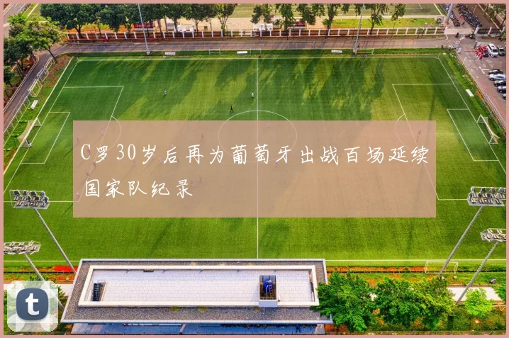 C罗30岁后再为葡萄牙出战百场延续国家队纪录