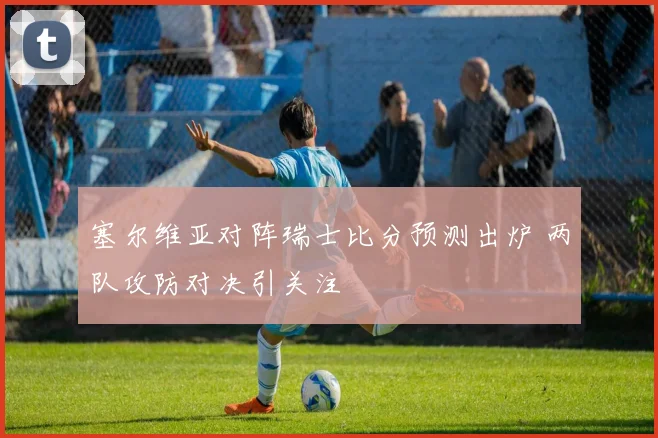 塞尔维亚对阵瑞士比分预测出炉 两队攻防对决引关注