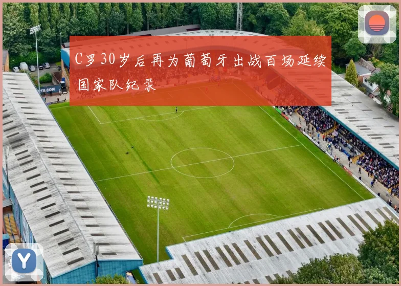 C罗30岁后再为葡萄牙出战百场延续国家队纪录