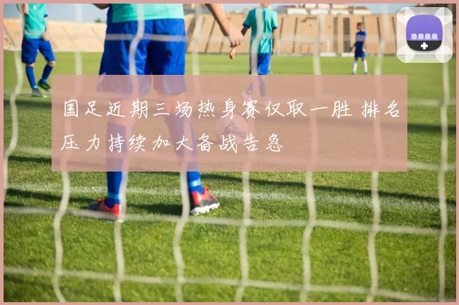 国足近期三场热身赛仅取一胜 排名压力持续加大备战告急