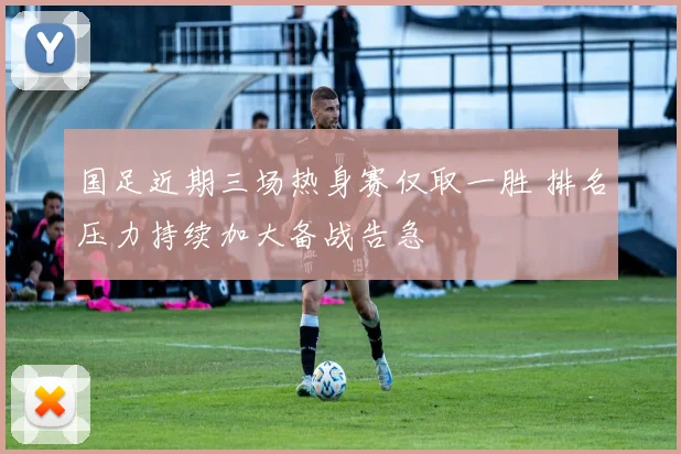 国足近期三场热身赛仅取一胜 排名压力持续加大备战告急